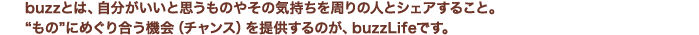 buzzとは、自分がいいと思うものやその気持ちを周りの人とシェアすること。“もの”にめぐり合う機会（チャンス）を提供するのが、buzzLifeです。 