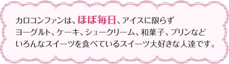 カロコンファンは、ほぼ毎日、アイスに限らずヨーグルト、ケーキ、シュークリーム、和菓子、プリンなどいろんなスイーツを食べているスイーツ大好きな人達です。