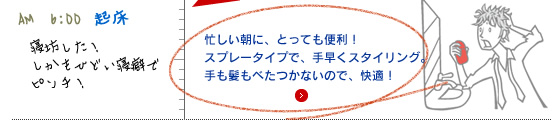 忙しい朝に、とっても便利！ スプレータイプで、 手早くスタイリング。 手も髪もべたつかないので、快適！