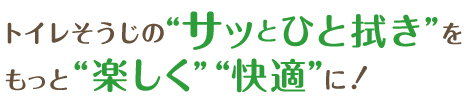 トイレそうじの“サッとひと拭き”をもっと“楽しく”“快適”に！