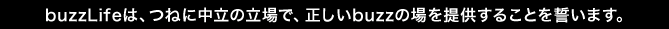 buzzlifeは、つねに中立の立場で、正しいbuzzの場を提供することを誓います。
