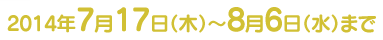 2014年7月17日（木）〜8/6（水）まで