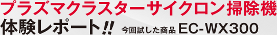 プラズマクラスターサイクロン掃除機 体験レポート!! 今回試した商品EC-WX300